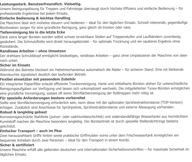 Leistungsstark. Benutzerfreundlich. Vielseitig. Unsere Reinigungslösung für Treppen und Fahrsteige überzeugt durch höchste Effizienz und einfache Bedienung – für professionelle Ergebnisse bei jedem Einsatz. Einfache Bedienung & leichtes Handling Die Maschine lässt sich mühelos steuern und bedienen – ideal für den täglichen Einsatz. Schnell rotierende, gegenläufige Bürstwalzen sorgen für eine gründliche Reinigung, ganz gleich ob trocken oder nass. Tiefenreinigung bis in die letzte Ecke Dank extra langer Borsten werden selbst schwer erreichbare Stellen auf Treppenstufen und Laufbändern zuverlässig gesäubert. Die Schmutzflotte wird direkt herausgebürstet – für optimale Trocknung und ein sauberes Ergebnis ohne Rückstände. Randloses Arbeiten – ohne Umsetzen Der drehbare Schrubbkopf ermöglicht beidseitiges, randloses Arbeiten – ganz ohne Umplatzieren der Maschine von oben nach unten. Sicher im Einsatz Während des Betriebs blockiert ein Hebelmechanismus automatisch die Räder – für sicheren Stand. Eine rot blinkende Warnleuchte signalisiert deutlich den laufenden Betrieb. Fexibel einsetzbar mit passendem Zubehör Ein integrierter Papierfilter erlaubt effiziente Trockenreinigung. Harte und mittelharte Bürsten stehen für unterschiedliche Reinigungsaufgaben zur Verfügung und lassen sich unkompliziert wechseln. Die mitgelieferten Tynex-Bürsten ermöglichen eine gründliche Vorreinigung, sodass oft keine Stirnflächenreinigung der Rolltreppen mehr nötig ist. Für spezielle Anforderungen bestens vorbereitet Sollte eine Stirnflächenreinigung erforderlich sein, kann diese mit der optionalen Sprühextraktionslanze (TOP-Version) erfolgen. Zusätzlich sind Anschlüsse für Sprühpistole, Sprühextraktionslanze und externe Absaugung vorhanden. Robust & langlebig gebaut Korrosionsgeschützte Stahlteile (pulver- oder cadmiumbeschichtet) und widerstandsfähige Wassertanks aus hochdichtem Kunststoff machen die Maschine besonders langlebig. Der Bürstantrieb ist durch spezielle Wellendichtringe bestens geschützt. Einfacher Transport – auch im Pkw Zwei herausziehbare Griffe hinten sowie praktische Griffmulden vorne unter dem Frischwassertank ermöglichen ein bequemes Anheben durch zwei Personen – ideal für den Transport in einem Kombi. Sicher & zertifiziert Unsere Maschine erfüllt alle geltenden deutschen und internationalen Sicherheitsvorschriften – für maximale Sicherheit im täglichen Einsatz.